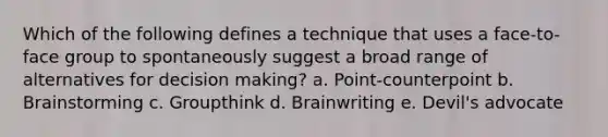 Which of the following defines a technique that uses a face-to-face group to spontaneously suggest a broad range of alternatives for <a href='https://www.questionai.com/knowledge/kuI1pP196d-decision-making' class='anchor-knowledge'>decision making</a>? a. Point-counterpoint b. Brainstorming c. Groupthink d. Brainwriting e. Devil's advocate