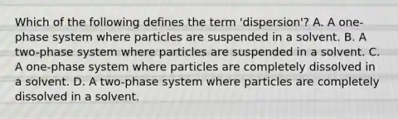 Which of the following defines the term 'dispersion'? A. A one-phase system where particles are suspended in a solvent. B. A two-phase system where particles are suspended in a solvent. C. A one-phase system where particles are completely dissolved in a solvent. D. A two-phase system where particles are completely dissolved in a solvent.