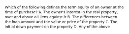 Which of the following defines the term equity of an owner at the time of purchase? A. The owner's interest in the real property, over and above all liens against it B. The differences between the loan amount and the value or price of the property C. The initial down payment on the property D. Any of the above