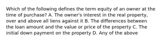 Which of the following defines the term equity of an owner at the time of purchase? A. The owner's interest in the real property, over and above all liens against it B. The differences between the loan amount and the value or price of the property C. The initial down payment on the property D. Any of the above