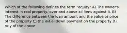 Which of the following defines the term "equity" A) The owner's interest in real property, over and above all liens against it. B) The difference between the loan amount and the value or price of the property C) the initial down payment on the property D) Any of the above