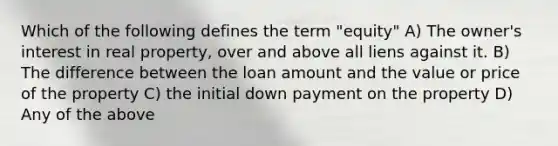 Which of the following defines the term "equity" A) The owner's interest in real property, over and above all liens against it. B) The difference between the loan amount and the value or price of the property C) the initial down payment on the property D) Any of the above