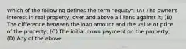 Which of the following defines the term "equity": (A) The owner's interest in real property, over and above all liens against it; (B) The difference between the loan amount and the value or price of the property; (C) The initial down payment on the property; (D) Any of the above