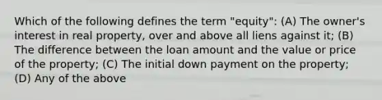 Which of the following defines the term "equity": (A) The owner's interest in real property, over and above all liens against it; (B) The difference between the loan amount and the value or price of the property; (C) The initial down payment on the property; (D) Any of the above