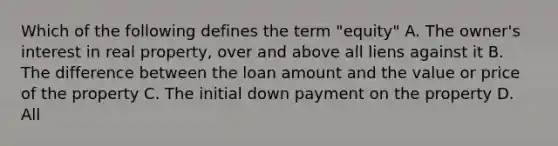 Which of the following defines the term "equity" A. The owner's interest in real property, over and above all liens against it B. The difference between the loan amount and the value or price of the property C. The initial down payment on the property D. All