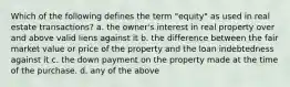 Which of the following defines the term "equity" as used in real estate transactions? a. the owner's interest in real property over and above valid liens against it b. the difference between the fair market value or price of the property and the loan indebtedness against it c. the down payment on the property made at the time of the purchase. d. any of the above