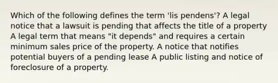 Which of the following defines the term 'lis pendens'? A legal notice that a lawsuit is pending that affects the title of a property A legal term that means "it depends" and requires a certain minimum sales price of the property. A notice that notifies potential buyers of a pending lease A public listing and notice of foreclosure of a property.