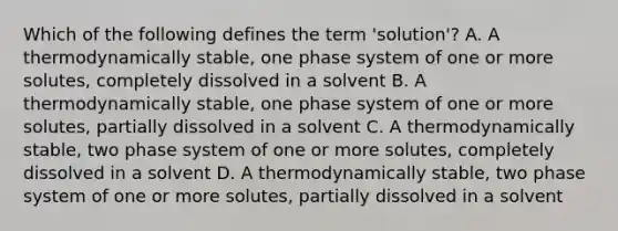 Which of the following defines the term 'solution'? A. A thermodynamically stable, one phase system of one or more solutes, completely dissolved in a solvent B. A thermodynamically stable, one phase system of one or more solutes, partially dissolved in a solvent C. A thermodynamically stable, two phase system of one or more solutes, completely dissolved in a solvent D. A thermodynamically stable, two phase system of one or more solutes, partially dissolved in a solvent