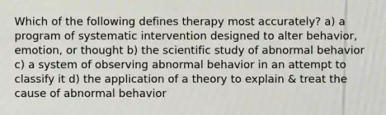 Which of the following defines therapy most accurately? a) a program of systematic intervention designed to alter behavior, emotion, or thought b) the scientific study of abnormal behavior c) a system of observing abnormal behavior in an attempt to classify it d) the application of a theory to explain & treat the cause of abnormal behavior