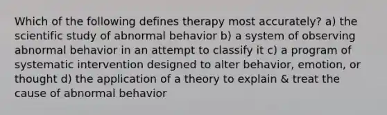 Which of the following defines therapy most accurately? a) the scientific study of abnormal behavior b) a system of observing abnormal behavior in an attempt to classify it c) a program of systematic intervention designed to alter behavior, emotion, or thought d) the application of a theory to explain & treat the cause of abnormal behavior