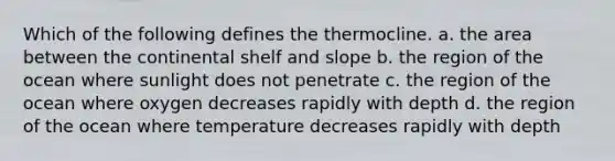 Which of the following defines the thermocline. a. the area between the continental shelf and slope b. the region of the ocean where sunlight does not penetrate c. the region of the ocean where oxygen decreases rapidly with depth d. the region of the ocean where temperature decreases rapidly with depth