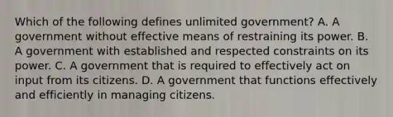 Which of the following defines unlimited government? A. A government without effective means of restraining its power. B. A government with established and respected constraints on its power. C. A government that is required to effectively act on input from its citizens. D. A government that functions effectively and efficiently in managing citizens.