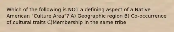 Which of the following is NOT a defining aspect of a Native American "Culture Area"? A) Geographic region B) Co-occurrence of cultural traits C)Membership in the same tribe