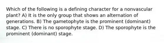 Which of the following is a defining character for a nonvascular plant? A) It is the only group that shows an alternation of generations. B) The gametophyte is the prominent (dominant) stage. C) There is no sporophyte stage. D) The sporophyte is the prominent (dominant) stage.