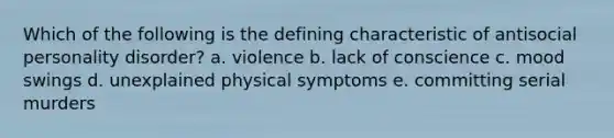 Which of the following is the defining characteristic of antisocial personality disorder? a. violence b. lack of conscience c. mood swings d. unexplained physical symptoms e. committing serial murders