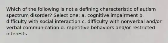 Which of the following is not a defining characteristic of autism spectrum disorder? Select one: a. cognitive impairment b. difficulty with social interaction c. difficulty with nonverbal and/or verbal communication d. repetitive behaviors and/or restricted interests