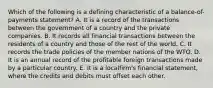 Which of the following is a defining characteristic of a balance-of-payments statement? A. It is a record of the transactions between the government of a country and the private companies. B. It records all financial transactions between the residents of a country and those of the rest of the world. C. It records the trade policies of the member nations of the WTO. D. It is an annual record of the profitable foreign transactions made by a particular country. E. It is a localfirm's financial statement, where the credits and debits must offset each other.