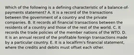 Which of the following is a defining characteristic of a balance-of-payments statement? A. It is a record of the transactions between the government of a country and the private companies. B. It records all financial transactions between the residents of a country and those of the rest of the world. C. It records the trade policies of the member nations of the WTO. D. It is an annual record of the profitable foreign transactions made by a particular country. E. It is a localfirm's financial statement, where the credits and debits must offset each other.