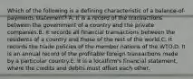 Which of the following is a defining characteristic of a balance-of-payments statement? A. It is a record of the transactions between the government of a country and the private companies.B. It records all financial transactions between the residents of a country and those of the rest of the world.C. It records the trade policies of the member nations of the WTO.D. It is an annual record of the profitable foreign transactions made by a particular country.E. It is a localfirm's financial statement, where the credits and debits must offset each other.