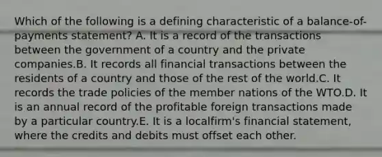 Which of the following is a defining characteristic of a balance-of-payments statement? A. It is a record of the transactions between the government of a country and the private companies.B. It records all financial transactions between the residents of a country and those of the rest of the world.C. It records the trade policies of the member nations of the WTO.D. It is an annual record of the profitable foreign transactions made by a particular country.E. It is a localfirm's financial statement, where the credits and debits must offset each other.