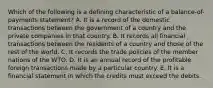 Which of the following is a defining characteristic of a balance-of-payments statement? A. It is a record of the domestic transactions between the government of a country and the private companies in that country. B. It records all financial transactions between the residents of a country and those of the rest of the world. C. It records the trade policies of the member nations of the WTO. D. It is an annual record of the profitable foreign transactions made by a particular country. E. It is a financial statement in which the credits must exceed the debits.