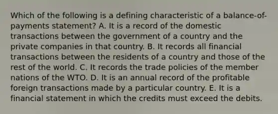 Which of the following is a defining characteristic of a balance-of-payments statement? A. It is a record of the domestic transactions between the government of a country and the private companies in that country. B. It records all financial transactions between the residents of a country and those of the rest of the world. C. It records the trade policies of the member nations of the WTO. D. It is an annual record of the profitable foreign transactions made by a particular country. E. It is a financial statement in which the credits must exceed the debits.