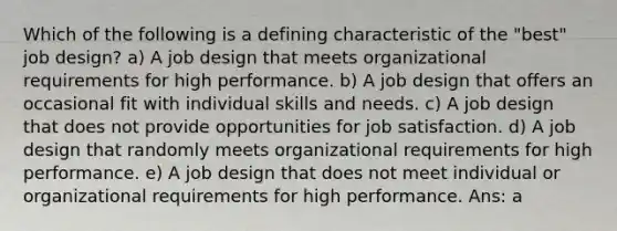 Which of the following is a defining characteristic of the "best" job design? a) A job design that meets organizational requirements for high performance. b) A job design that offers an occasional fit with individual skills and needs. c) A job design that does not provide opportunities for job satisfaction. d) A job design that randomly meets organizational requirements for high performance. e) A job design that does not meet individual or organizational requirements for high performance. Ans: a