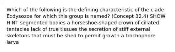 Which of the following is the defining characteristic of the clade Ecdysozoa for which this group is named? (Concept 32.4) SHOW HINT segmented bodies a horseshoe-shaped crown of ciliated tentacles lack of true tissues the secretion of stiff external skeletons that must be shed to permit growth a trochophore larva