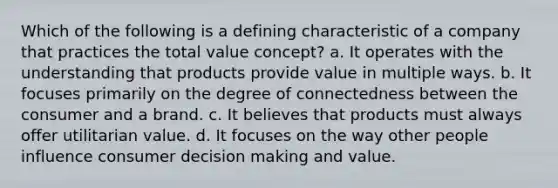 Which of the following is a defining characteristic of a company that practices the total value concept? a. It operates with the understanding that products provide value in multiple ways. b. It focuses primarily on the degree of connectedness between the consumer and a brand. c. It believes that products must always offer utilitarian value. d. It focuses on the way other people influence consumer decision making and value.