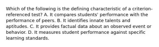 Which of the following is the defining characteristic of a criterion-referenced test? A. It compares students' performance with the performance of peers. B. It identifies innate talents and aptitudes. C. It provides factual data about an observed event or behavior. D. It measures student performance against specific learning standards.