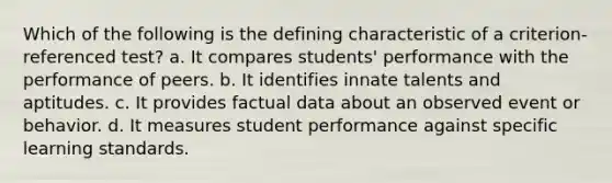 Which of the following is the defining characteristic of a criterion-referenced test? a. It compares students' performance with the performance of peers. b. It identifies innate talents and aptitudes. c. It provides factual data about an observed event or behavior. d. It measures student performance against specific learning standards.