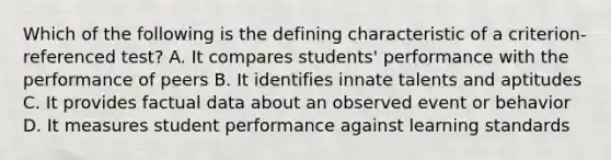 Which of the following is the defining characteristic of a criterion-referenced test? A. It compares students' performance with the performance of peers B. It identifies innate talents and aptitudes C. It provides factual data about an observed event or behavior D. It measures student performance against learning standards