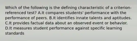 Which of the following is the defining characteristic of a criterion-referenced test? A.It compares students' performance with the performance of peers. B.It identifies innate talents and aptitudes. C.It provides factual data about an observed event or behavior. D.It measures student performance against specific learning standards