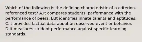 Which of the following is the defining characteristic of a criterion-referenced test? A.It compares students' performance with the performance of peers. B.It identifies innate talents and aptitudes. C.It provides factual data about an observed event or behavior. D.It measures student performance against specific learning standards.