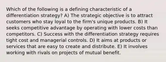 Which of the following is a defining characteristic of a differentiation strategy? A) The strategic objective is to attract customers who stay loyal to the firm's unique products. B) It seeks competitive advantage by operating with lower costs than competitors. C) Success with the differentiation strategy requires tight cost and managerial controls. D) It aims at products or services that are easy to create and distribute. E) It involves working with rivals on projects of mutual benefit.