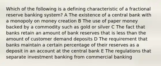 Which of the following is a defining characteristic of a fractional reserve banking system? A The existence of a central bank with a monopoly on money creation B The use of paper money backed by a commodity such as gold or silver C The fact that banks retain an amount of bank reserves that is less than the amount of customer demand deposits D The requirement that banks maintain a certain percentage of their reserves as a deposit in an account at the central bank E The regulations that separate investment banking from commercial banking