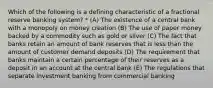 Which of the following is a defining characteristic of a fractional reserve banking system? * (A) The existence of a central bank with a monopoly on money creation (B) The use of paper money backed by a commodity such as gold or silver (C) The fact that banks retain an amount of bank reserves that is less than the amount of customer demand deposits (D) The requirement that banks maintain a certain percentage of their reserves as a deposit in an account at the central bank (E) The regulations that separate investment banking from commercial banking