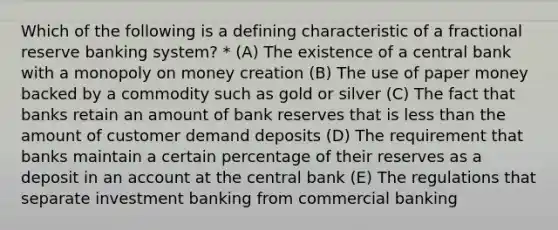 Which of the following is a defining characteristic of a fractional reserve banking system? * (A) The existence of a central bank with a monopoly on money creation (B) The use of paper money backed by a commodity such as gold or silver (C) The fact that banks retain an amount of bank reserves that is less than the amount of customer demand deposits (D) The requirement that banks maintain a certain percentage of their reserves as a deposit in an account at the central bank (E) The regulations that separate investment banking from commercial banking