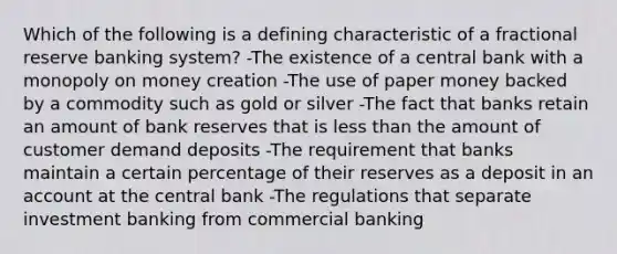 Which of the following is a defining characteristic of a fractional reserve banking system? -The existence of a central bank with a monopoly on money creation -The use of paper money backed by a commodity such as gold or silver -The fact that banks retain an amount of bank reserves that is <a href='https://www.questionai.com/knowledge/k7BtlYpAMX-less-than' class='anchor-knowledge'>less than</a> the amount of customer demand deposits -The requirement that banks maintain a certain percentage of their reserves as a deposit in an account at the central bank -The regulations that separate investment banking from commercial banking