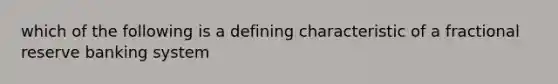 which of the following is a defining characteristic of a fractional reserve banking system