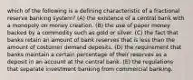 which of the following is a defining characteristic of a fractional reserve banking system? (A) the existence of a central bank with a monopoly on money creation. (B) the use of paper money backed by a commodity such as gold or silver. (C) the fact that banks retain an amount of bank reserves that is less than the amount of costumer demand deposits. (D) the requirement that banks maintain a certain percentage of their reserves as a deposit in an account at the central bank. (E) the regulations that separate investment banking from commercial banking.