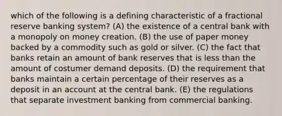 which of the following is a defining characteristic of a fractional reserve banking system? (A) the existence of a central bank with a monopoly on money creation. (B) the use of paper money backed by a commodity such as gold or silver. (C) the fact that banks retain an amount of bank reserves that is less than the amount of costumer demand deposits. (D) the requirement that banks maintain a certain percentage of their reserves as a deposit in an account at the central bank. (E) the regulations that separate investment banking from commercial banking.