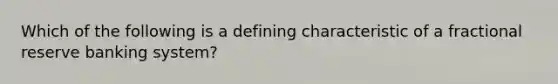 Which of the following is a defining characteristic of a fractional reserve banking system?