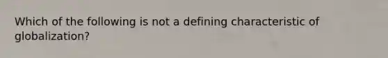 Which of the following is not a defining characteristic of globalization?