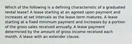 Which of the following is a defining characteristic of a graduated rental lease? A lease starting at an agreed upon payment and increases at set intervals as the lease term matures. A lease starting at a fixed minimum payment and increases by a portion of the gross sales received annually. A lease payment determined by the amount of gross income received each month. A lease with an extender clause.