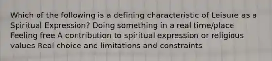 Which of the following is a defining characteristic of Leisure as a Spiritual Expression? Doing something in a real time/place Feeling free A contribution to spiritual expression or religious values Real choice and limitations and constraints