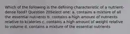 Which of the following is the defining characteristic of a nutrient-dense food? Question 20Select one: a. contains a mixture of all the essential nutrients b. contains a high amount of nutrients relative to kcalories c. contains a high amount of weight relative to volume d. contains a mixture of the essential nutrients