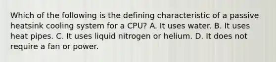 Which of the following is the defining characteristic of a passive heatsink cooling system for a CPU? A. It uses water. B. It uses heat pipes. C. It uses liquid nitrogen or helium. D. It does not require a fan or power.