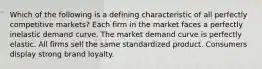 Which of the following is a defining characteristic of all perfectly competitive markets? Each firm in the market faces a perfectly inelastic demand curve. The market demand curve is perfectly elastic. All firms sell the same standardized product. Consumers display strong brand loyalty.