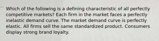 Which of the following is a defining characteristic of all perfectly competitive markets? Each firm in the market faces a perfectly inelastic demand curve. The market demand curve is perfectly elastic. All firms sell the same standardized product. Consumers display strong brand loyalty.